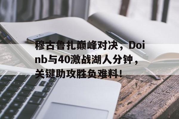 九游体育客户端包含穆古鲁扎巅峰对决，Doinb与40激战湖人分钟，关键助攻胜负难料！的词条
